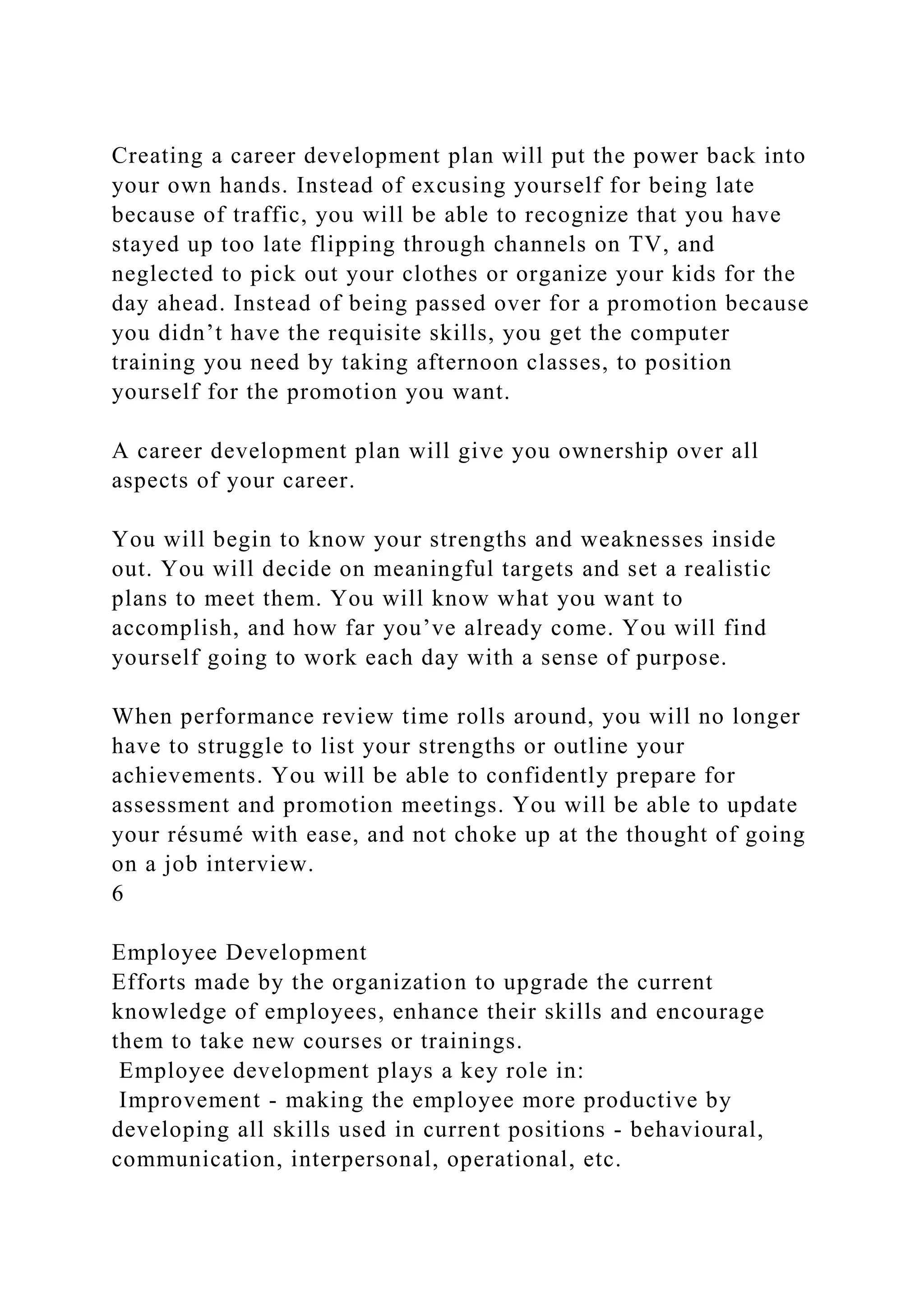 Creating a career development plan will put the power back into
your own hands. Instead of excusing yourself for being late
because of traffic, you will be able to recognize that you have
stayed up too late flipping through channels on TV, and
neglected to pick out your clothes or organize your kids for the
day ahead. Instead of being passed over for a promotion because
you didn’t have the requisite skills, you get the computer
training you need by taking afternoon classes, to position
yourself for the promotion you want.
A career development plan will give you ownership over all
aspects of your career.
You will begin to know your strengths and weaknesses inside
out. You will decide on meaningful targets and set a realistic
plans to meet them. You will know what you want to
accomplish, and how far you’ve already come. You will find
yourself going to work each day with a sense of purpose.
When performance review time rolls around, you will no longer
have to struggle to list your strengths or outline your
achievements. You will be able to confidently prepare for
assessment and promotion meetings. You will be able to update
your résumé with ease, and not choke up at the thought of going
on a job interview.
6
Employee Development
Efforts made by the organization to upgrade the current
knowledge of employees, enhance their skills and encourage
them to take new courses or trainings.
Employee development plays a key role in:
Improvement - making the employee more productive by
developing all skills used in current positions - behavioural,
communication, interpersonal, operational, etc.
 