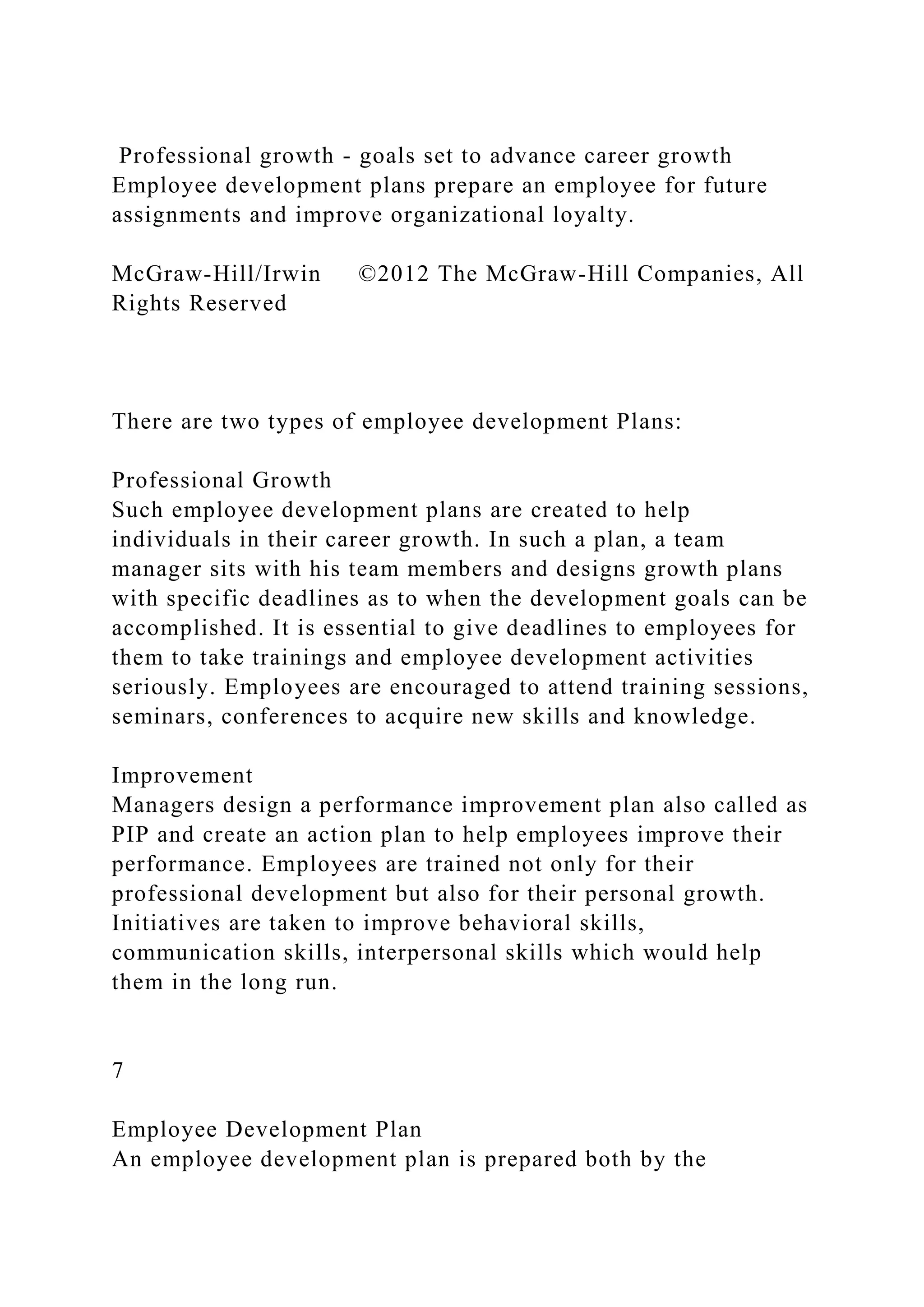 Professional growth - goals set to advance career growth
Employee development plans prepare an employee for future
assignments and improve organizational loyalty.
McGraw-Hill/Irwin ©2012 The McGraw-Hill Companies, All
Rights Reserved
There are two types of employee development Plans:
Professional Growth
Such employee development plans are created to help
individuals in their career growth. In such a plan, a team
manager sits with his team members and designs growth plans
with specific deadlines as to when the development goals can be
accomplished. It is essential to give deadlines to employees for
them to take trainings and employee development activities
seriously. Employees are encouraged to attend training sessions,
seminars, conferences to acquire new skills and knowledge.
Improvement
Managers design a performance improvement plan also called as
PIP and create an action plan to help employees improve their
performance. Employees are trained not only for their
professional development but also for their personal growth.
Initiatives are taken to improve behavioral skills,
communication skills, interpersonal skills which would help
them in the long run.
7
Employee Development Plan
An employee development plan is prepared both by the
 