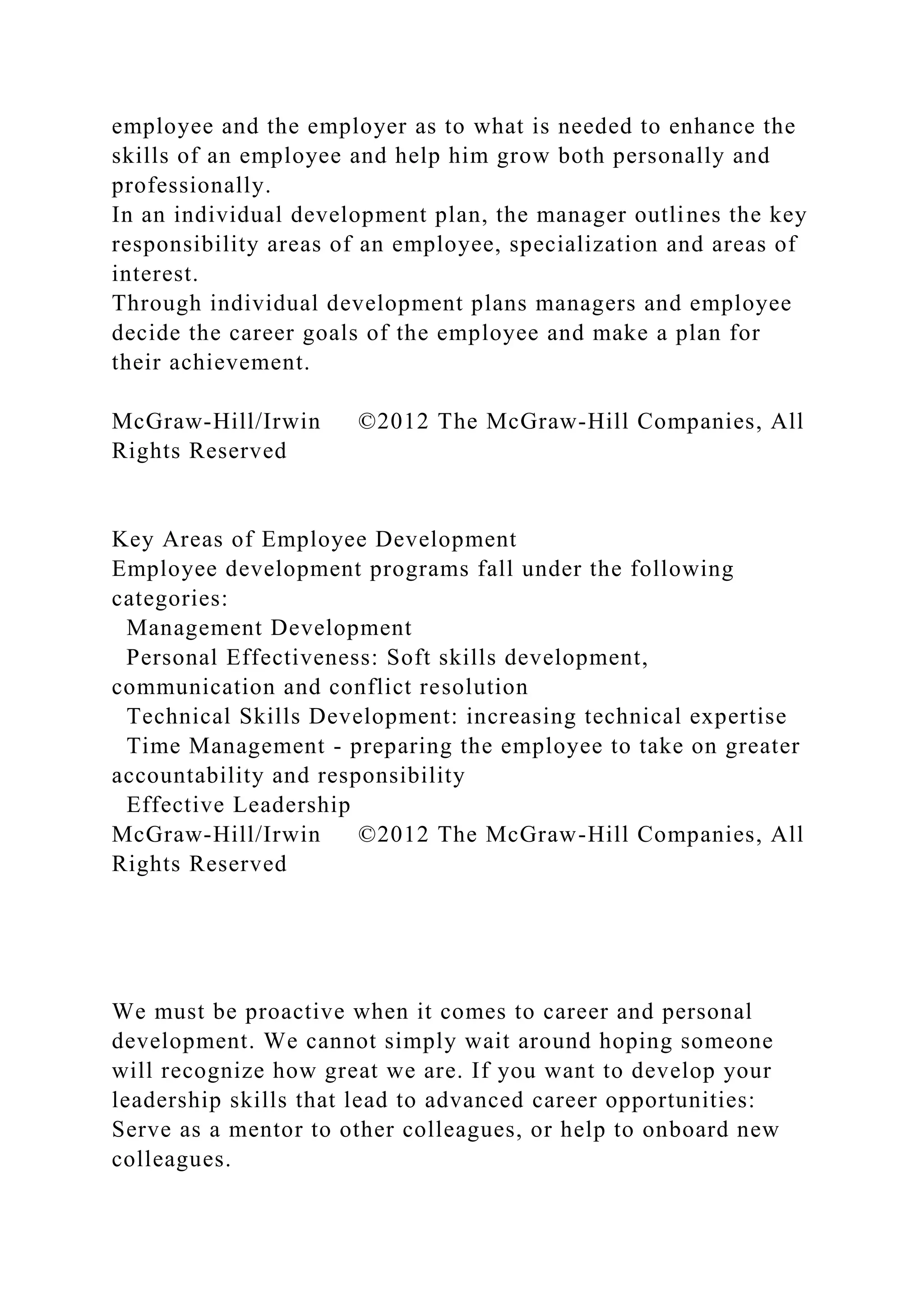 employee and the employer as to what is needed to enhance the
skills of an employee and help him grow both personally and
professionally.
In an individual development plan, the manager outlines the key
responsibility areas of an employee, specialization and areas of
interest.
Through individual development plans managers and employee
decide the career goals of the employee and make a plan for
their achievement.
McGraw-Hill/Irwin ©2012 The McGraw-Hill Companies, All
Rights Reserved
Key Areas of Employee Development
Employee development programs fall under the following
categories:
Management Development
Personal Effectiveness: Soft skills development,
communication and conflict resolution
Technical Skills Development: increasing technical expertise
Time Management - preparing the employee to take on greater
accountability and responsibility
Effective Leadership
McGraw-Hill/Irwin ©2012 The McGraw-Hill Companies, All
Rights Reserved
We must be proactive when it comes to career and personal
development. We cannot simply wait around hoping someone
will recognize how great we are. If you want to develop your
leadership skills that lead to advanced career opportunities:
Serve as a mentor to other colleagues, or help to onboard new
colleagues.
 