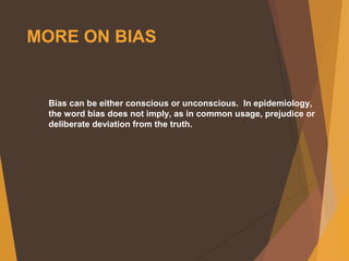 MORE ON BIAS
Bias can be either conscious or unconscious. In epidemiology,
the word bias does not imply, as in common usage, prejudice or
deliberate deviation from the truth.
 
