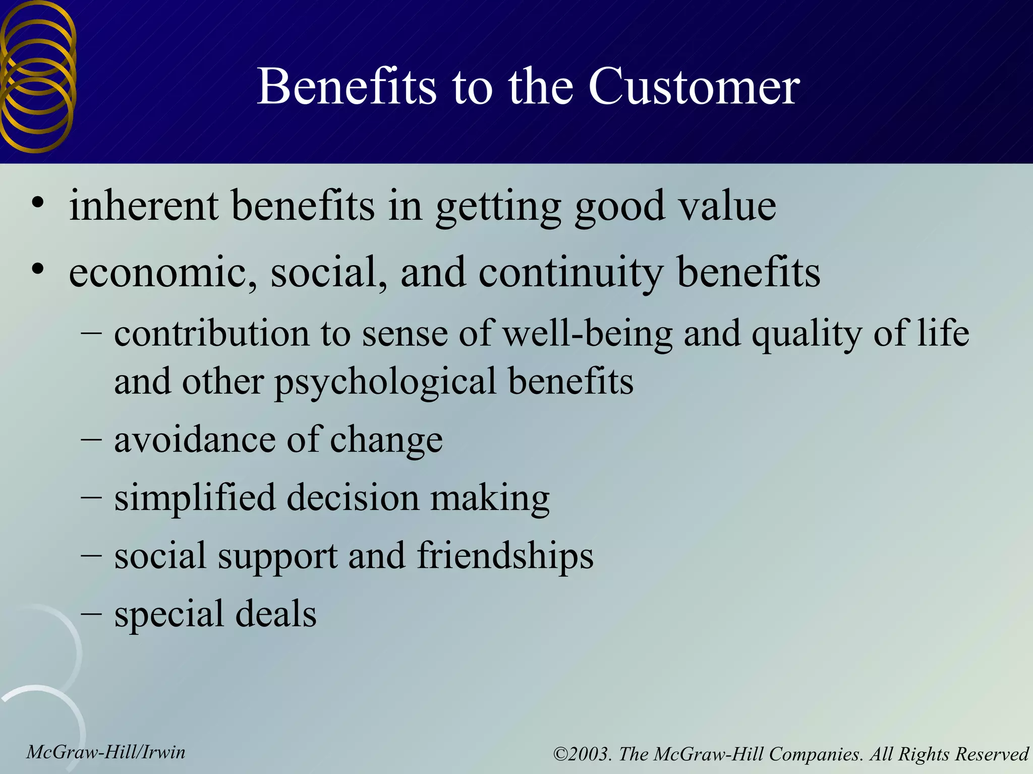 Benefits to the Customer

• inherent benefits in getting good value
• economic, social, and continuity benefits
     – contribution to sense of well-being and quality of life
       and other psychological benefits
     – avoidance of change
     – simplified decision making
     – social support and friendships
     – special deals


McGraw-Hill/Irwin                  ©2003. The McGraw-Hill Companies. All Rights Reserved
 