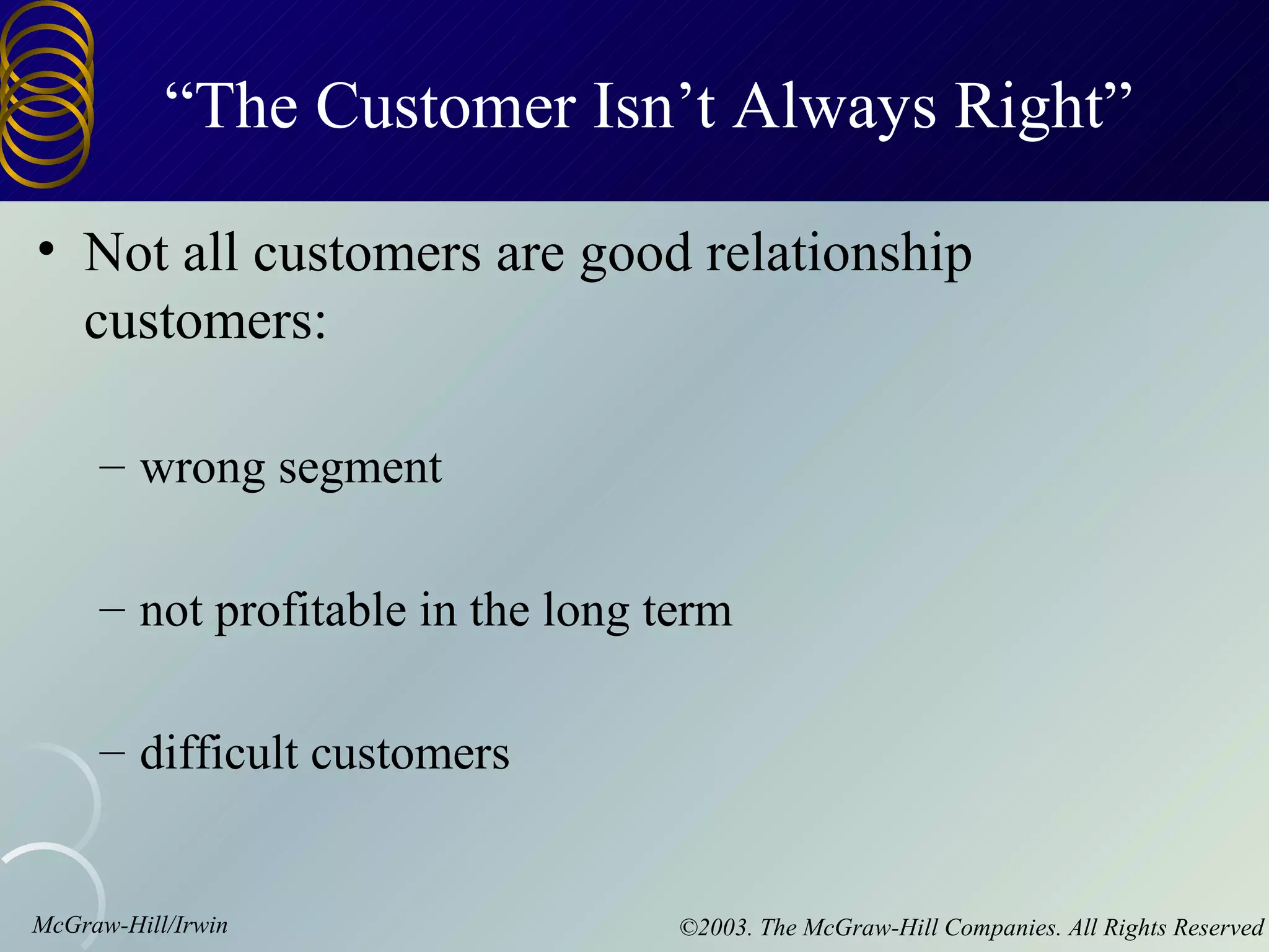 “The Customer Isn’t Always Right”

• Not all customers are good relationship
  customers:

     – wrong segment

     – not profitable in the long term

     – difficult customers


McGraw-Hill/Irwin                  ©2003. The McGraw-Hill Companies. All Rights Reserved
 