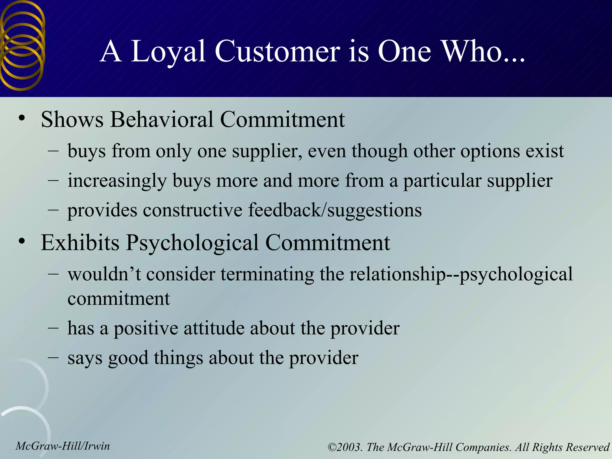 A Loyal Customer is One Who...
• Shows Behavioral Commitment
     – buys from only one supplier, even though other options exist
     – increasingly buys more and more from a particular supplier
     – provides constructive feedback/suggestions
• Exhibits Psychological Commitment
     – wouldn’t consider terminating the relationship--psychological
       commitment
     – has a positive attitude about the provider
     – says good things about the provider



McGraw-Hill/Irwin                     ©2003. The McGraw-Hill Companies. All Rights Reserved
 