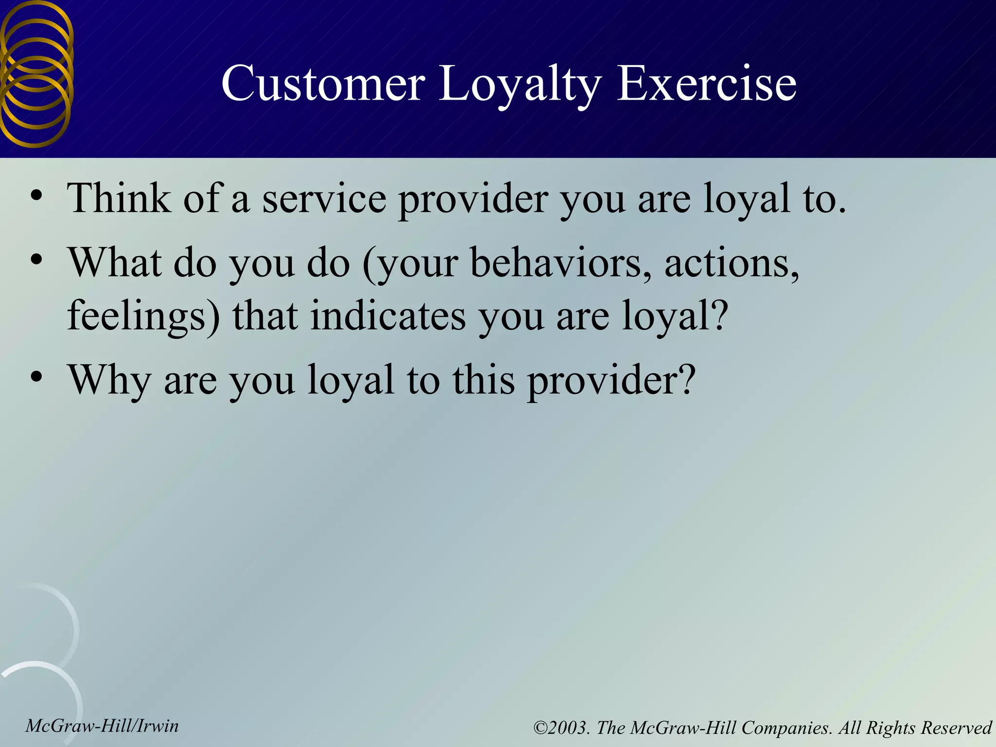 Customer Loyalty Exercise

• Think of a service provider you are loyal to.
• What do you do (your behaviors, actions,
  feelings) that indicates you are loyal?
• Why are you loyal to this provider?




McGraw-Hill/Irwin                ©2003. The McGraw-Hill Companies. All Rights Reserved
 