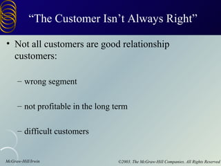 “The Customer Isn’t Always Right”

• Not all customers are good relationship
  customers:

     – wrong segment

     – not profitable in the long term

     – difficult customers


McGraw-Hill/Irwin                  ©2003. The McGraw-Hill Companies. All Rights Reserved
 