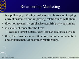 Relationship Marketing
• is a philosophy of doing business that focuses on keeping
  current customers and improving relationships with them
• does not necessarily emphasize acquiring new customers
• is usually cheaper (for the firm)
     – keeping a current customer costs less than attracting a new one
• thus, the focus is less on attraction, and more on retention
  and enhancement of customer relationships




McGraw-Hill/Irwin                      ©2003. The McGraw-Hill Companies. All Rights Reserved
 