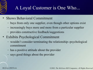 A Loyal Customer is One Who...
• Shows Behavioral Commitment
     – buys from only one supplier, even though other options exist
     – increasingly buys more and more from a particular supplier
     – provides constructive feedback/suggestions
• Exhibits Psychological Commitment
     – wouldn’t consider terminating the relationship--psychological
       commitment
     – has a positive attitude about the provider
     – says good things about the provider



McGraw-Hill/Irwin                     ©2003. The McGraw-Hill Companies. All Rights Reserved
 
