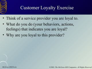 Customer Loyalty Exercise

• Think of a service provider you are loyal to.
• What do you do (your behaviors, actions,
  feelings) that indicates you are loyal?
• Why are you loyal to this provider?




McGraw-Hill/Irwin                ©2003. The McGraw-Hill Companies. All Rights Reserved
 