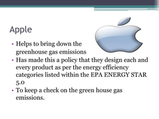 Apple
• Helps to bring down the
  greenhouse gas emissions
• Has made this a policy that they design each and
  every product as per the energy efficiency
  categories listed within the EPA ENERGY STAR
  5.0
• To keep a check on the green house gas
  emissions.
 
