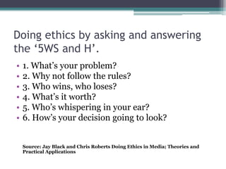 Doing ethics by asking and answering
the ‘5WS and H’.
•   1. What’s your problem?
•   2. Why not follow the rules?
•   3. Who wins, who loses?
•   4. What’s it worth?
•   5. Who’s whispering in your ear?
•   6. How’s your decision going to look?


    Source: Jay Black and Chris Roberts Doing Ethics in Media; Theories and
    Practical Applications
 