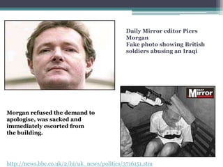 Daily Mirror editor Piers
                                             Morgan
                                             Fake photo showing British
                                             soldiers abusing an Iraqi




Morgan refused the demand to
apologise, was sacked and
immediately escorted from
the building.




http://news.bbc.co.uk/2/hi/uk_news/politics/3716151.stm
 