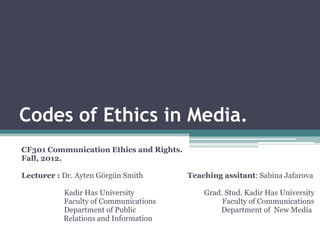 Codes of Ethics in Media.
CF301 Communication Ethics and Rights.
Fall, 2012.

Lecturer : Dr. Ayten Görgün Smith        Teaching assitant: Sabina Jafarova

           Kadir Has University              Grad. Stud. Kadir Has University
           Faculty of Communications              Faculty of Communications
           Department of Public                  Department of New Media
           Relations and Information
 