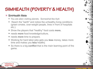 SimHealth Mete You are alien visiting planets.  Somewhat like Ayiti R each the "earth" and notice the unhealthy living conditions (green smoke, over-weight people, lines in front of hospitals etc.). Show the players that "healthy" food costs  more ,  needs  more  food knowledge/culture,  needs  more  time to prepare.  Working for hard labor jobs gets you  less  money, takes more time and makes you  less  healthy.  So there is a big  conflict  that is the main learning point of the game. 