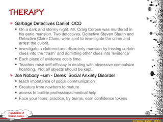 Garbage Detectives Daniel  OCD On a dark and stormy night, Mr. Craig Corpse was murdered in his eerie mansion. Two detectives, Detective Steven Sleuth and Detective Claire Clues, were sent to investigate the crime and arrest the culprit. investigate a cluttered and disorderly mansion by tossing certain clues into the “trash” and admitting other clues into “evidence” Each piece of evidence costs time. Teaches raise self-efficacy in dealing with obsessive compulsive hoarding.  Not all objects should be kept. Joe Nobody –sim - Derek  Social Anxiety Disorder teach importance of social communication Creature from newborn to mature access to built-in professional/medical help Face your fears, practice, try teams, earn confidence tokens 