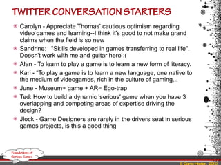 Carolyn - Appreciate Thomas' cautious optimism regarding video games and learning--I think it's good to not make grand claims when the field is so new Sandrine:  "Skills developed in games transferring to real life". Doesn't work with me and guitar hero :(  Alan - To learn to play a game is to learn a new form of literacy. Kari - “To play a game is to learn a new language, one native to the medium of videogames, rich in the culture of gaming... June - Museum+ game + AR= Ego-trap  Ted: How to build a dynamic 'serious' game when you have 3 overlapping and competing areas of expertise driving the design? Jlock - Game Designers are rarely in the drivers seat in serious games projects, is this a good thing 