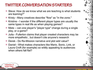 Steve: How do we know what we are teaching is what students are learning?"  Kristy - Many creatives describe "flow" as "in the zone."  Kristine - I wonder if the different player types are usually the same types in real life as when playing games?  Mete – can one player's "player type" change during a single play, or a game? Julia - Fullerton claims that player created characters may be more empathetic , but doesn't cite anyone's research  Derek - Do Re-Mission narrative and plot add value?  Daniel - What makes characters like Mario, Sonic, Link, or Laura Croft (for example) so wildly appealing to audiences when others fall flat?  
