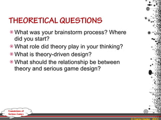 What was your brainstorm process? Where did you start? What role did theory play in your thinking? What is theory-driven design? What should the relationship be between theory and serious game design? 