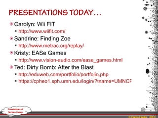 Carolyn: Wii FIT http://www.wiifit.com/   Sandrine: Finding Zoe http://www.metrac.org/replay/   Kristy: EASe Games http://www.vision-audio.com/ease_games.html   Ted: Dirty Bomb: After the Blast http://eduweb.com/portfolio/portfolio.php https://cpheo1.sph.umn.edu/login/?tname=UMNCPHP&desturl=https%3A%2F%2Fcpheo1.sph.umn.edu%2Fdbomb%2Findex.asp   