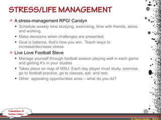 A stress-management RPG! Carolyn Schedule weekly time studying, exercising, time with friends, alone, and working. Make decisions when challenges are presented. Goal is balance, that’s how you win.  Teach ways to increase/decrease stress Live Love Football Steve Manage yourself through football season playing well in each game and getting A's in your studies Takes place on map of MSU. Each day player must study, exercise, go to football practice, go to classes, eat, and rest.  Other  appealing opportunities arise – what do you do? 