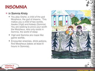 in Somnia Kristy You play Orphe, a child of the god Morpheus, the god of dreams.  This makes you a child of two worlds, Awake (Vigil) and Asleep (Somnia).  You are seeking to prove your worth the Morpheus, who only exists in Somnia, the world of sleep Vigil and Somnia are maze like game worlds.   Encounter enemies, drink potions, find Morpheus (takes at least 8 hours in Somnia) . 