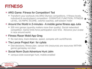 ARG Game: Fitness for Competition! Ted Transform your workouts into ARG Olympic competitions, 4 fitness levels, individual & country(team) competition  COGNITIVE FUNCTION, FITNESS LEVEL, OLYMPIC SCORE, colorful coaches, self-esteem meter Around the World in 2-minutes - A mobile game fitness app Julia 200 mini games (quantity matters more than quality). Social networked competition. Game limits force participation over time.  Advance your avatar in race around world. Fitness Racer Mobil App Greg No real story, track distance, speed, compete with world/friends The Lance Project Kari  for cylists Diet decisions, fitness plan, cancer info (resources are resources WITHIN game) gameplay not clear Social Norm Duck Adventure Hunt John campus-wide scavenger hunt, mobile-enabled 
