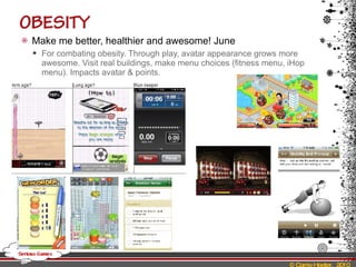 Make me better, healthier and awesome! June For combating obesity. Through play, avatar appearance grows more awesome. Visit real buildings, make menu choices (fitness menu, iHop menu). Impacts avatar & points. 