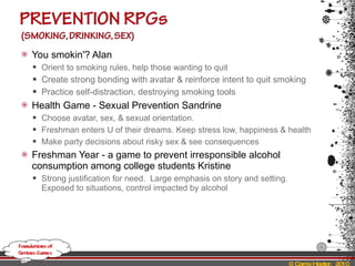 You smokin'? Alan  Orient to smoking rules, help those wanting to quit Create strong bonding with avatar & reinforce intent to quit smoking Practice self-distraction, destroying smoking tools Health Game - Sexual Prevention Sandrine Choose avatar, sex, & sexual orientation. Freshman enters U of their dreams. Keep stress low, happiness & health Make party decisions about risky sex & see consequences Freshman Year - a game to prevent irresponsible alcohol consumption among college students Kristine Strong justification for need.  Large emphasis on story and setting.  Exposed to situations, control impacted by alcohol 