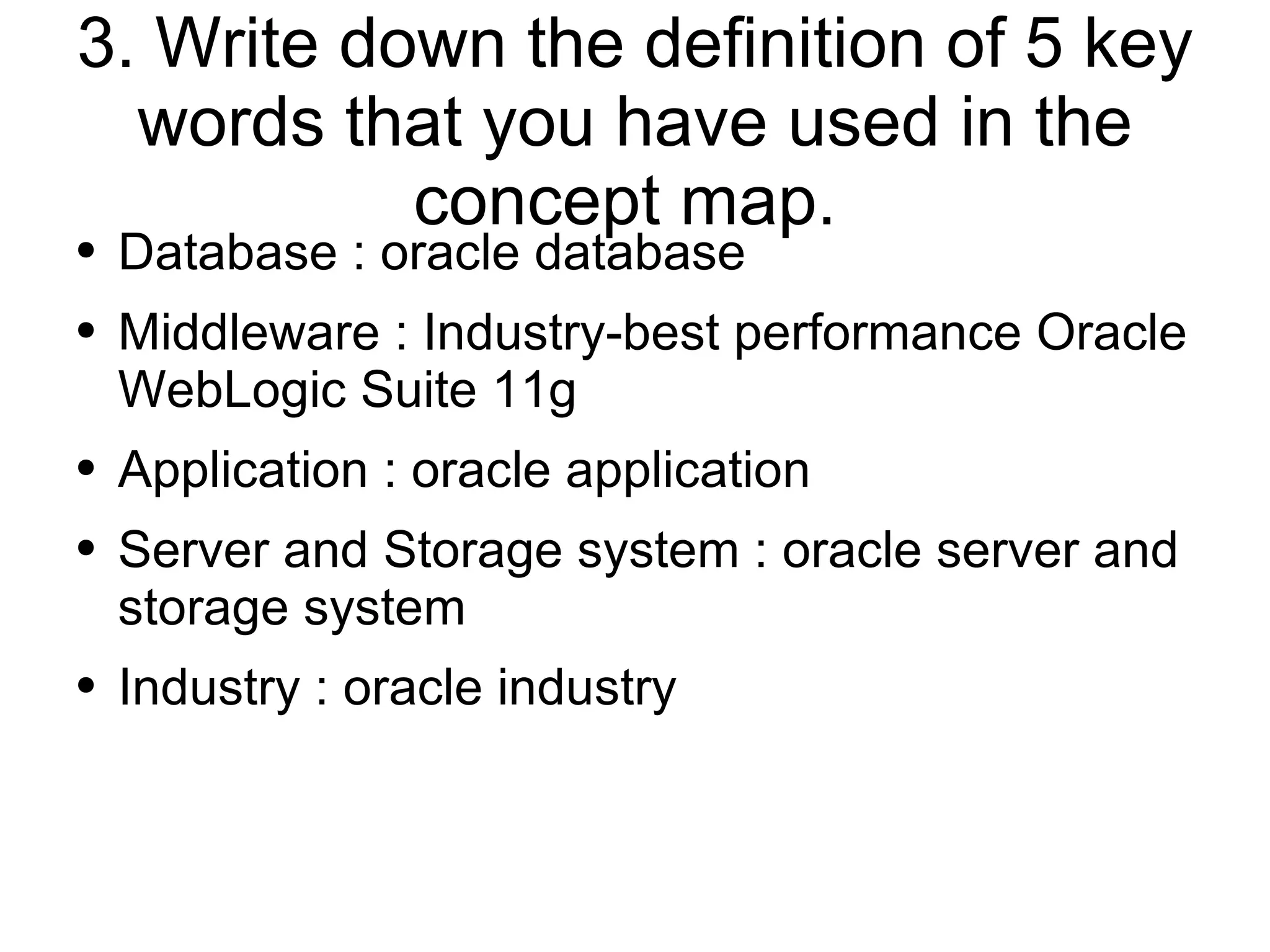 3. Write down the definition of 5 key words that you have used in the concept map.  Database : oracle database Middleware : Industry-best performance Oracle WebLogic Suite 11g Application : oracle application Server and Storage system : oracle server and storage system Industry : oracle industry 