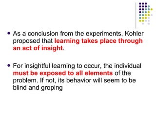  Asa conclusion from the experiments, Kohler
 proposed that learning takes place through
 an act of insight.

 Forinsightful learning to occur, the individual
 must be exposed to all elements of the
 problem. If not, its behavior will seem to be
 blind and groping
 