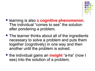  learning is also a cognitive phenomenon.
  The individual “comes to see” the solution
  after pondering a problem.
 The learner thinks about all of the ingredients
  necessary to solve a problem and puts them
  together (cognitively) in one way and then
  another until the problem is solved.
 theindividual gains an insight “a-ha” (now I
  see) into the solution of a problem.
 