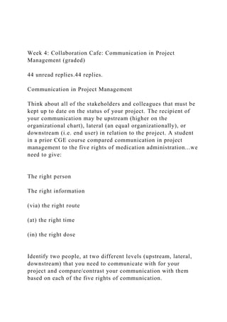 Week 4: Collaboration Cafe: Communication in Project
Management (graded)
44 unread replies.44 replies.
Communication in Project Management
Think about all of the stakeholders and colleagues that must be
kept up to date on the status of your project. The recipient of
your communication may be upstream (higher on the
organizational chart), lateral (an equal organizationally), or
downstream (i.e. end user) in relation to the project. A student
in a prior CGE course compared communication in project
management to the five rights of medication administration...we
need to give:
The right person
The right information
(via) the right route
(at) the right time
(in) the right dose
Identify two people, at two different levels (upstream, lateral,
downstream) that you need to communicate with for your
project and compare/contrast your communication with them
based on each of the five rights of communication.
 