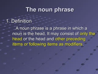 The noun phrase
1. Definition
A noun phrase is a phrase in which a
noun is the head. It may consist of only the
head or the head and other preceding
items or following items as modifiers .

 