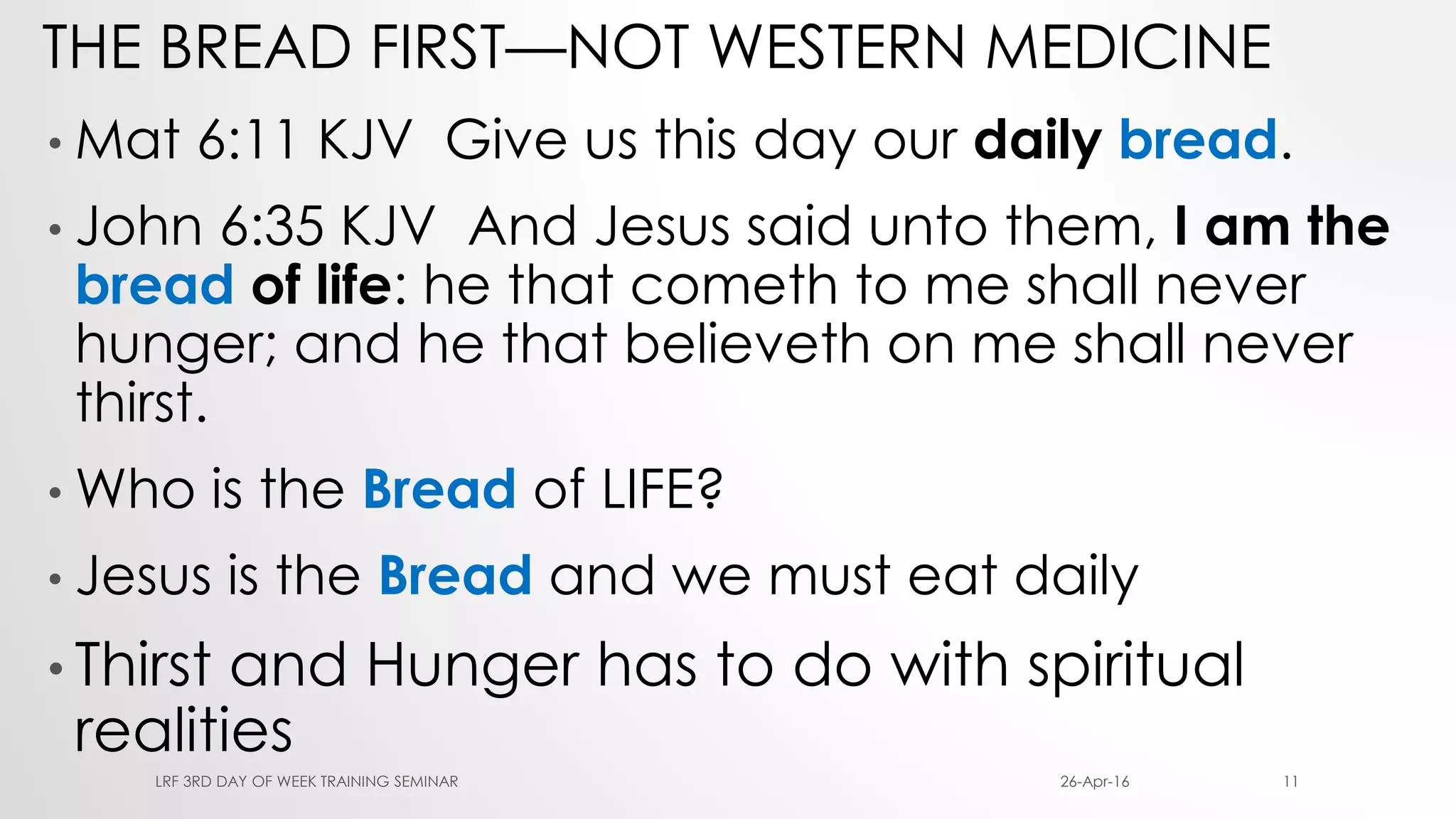 THE BREAD FIRST—NOT WESTERN MEDICINE
• Mat 6:11 KJV Give us this day our daily bread.
• John 6:35 KJV And Jesus said unto them, I am the
bread of life: he that cometh to me shall never
hunger; and he that believeth on me shall never
thirst.
• Who is the Bread of LIFE?
• Jesus is the Bread and we must eat daily
• Thirst and Hunger has to do with spiritual
realities
26-Apr-16LRF 3RD DAY OF WEEK TRAINING SEMINAR 11
 