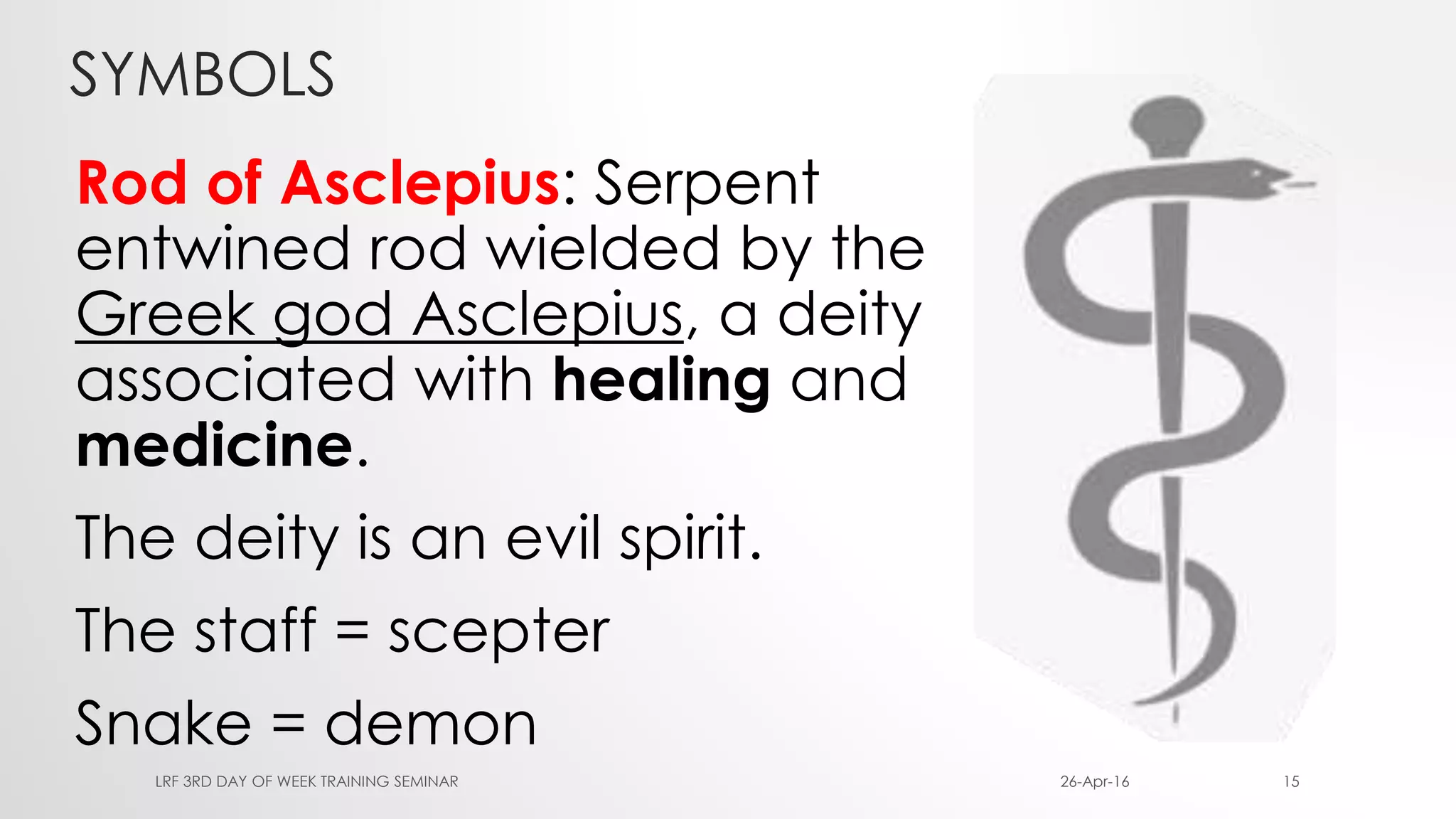 SYMBOLS
Rod of Asclepius: Serpent
entwined rod wielded by the
Greek god Asclepius, a deity
associated with healing and
medicine.
The deity is an evil spirit.
The staff = scepter
Snake = demon
26-Apr-16LRF 3RD DAY OF WEEK TRAINING SEMINAR 15
 