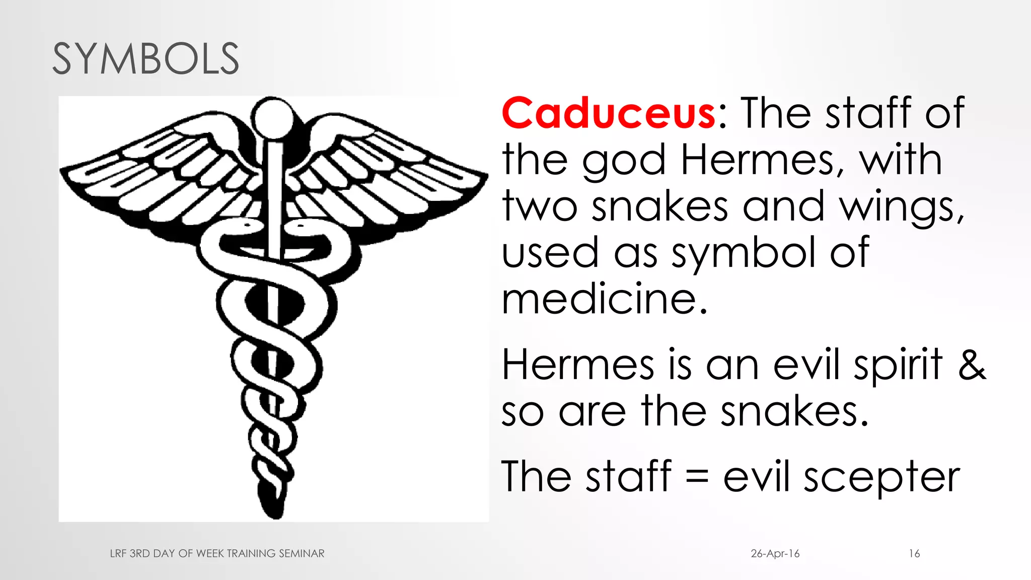 SYMBOLS
Caduceus: The staff of
the god Hermes, with
two snakes and wings,
used as symbol of
medicine.
Hermes is an evil spirit &
so are the snakes.
The staff = evil scepter
26-Apr-16LRF 3RD DAY OF WEEK TRAINING SEMINAR 16
 