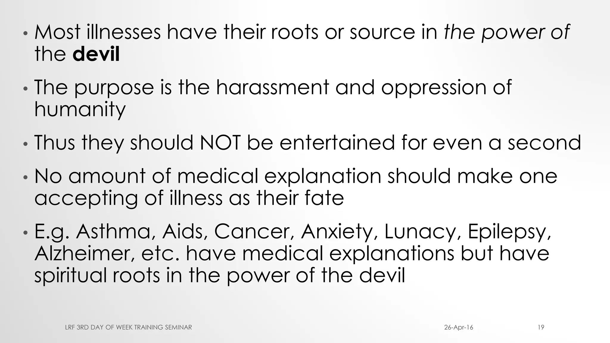 • Most illnesses have their roots or source in the power of
the devil
• The purpose is the harassment and oppression of
humanity
• Thus they should NOT be entertained for even a second
• No amount of medical explanation should make one
accepting of illness as their fate
• E.g. Asthma, Aids, Cancer, Anxiety, Lunacy, Epilepsy,
Alzheimer, etc. have medical explanations but have
spiritual roots in the power of the devil
26-Apr-16LRF 3RD DAY OF WEEK TRAINING SEMINAR 19
 
