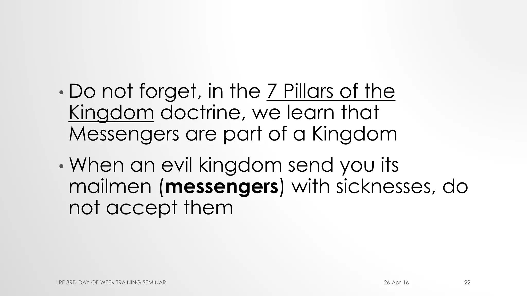 • Do not forget, in the 7 Pillars of the
Kingdom doctrine, we learn that
Messengers are part of a Kingdom
• When an evil kingdom send you its
mailmen (messengers) with sicknesses, do
not accept them
26-Apr-16LRF 3RD DAY OF WEEK TRAINING SEMINAR 22
 