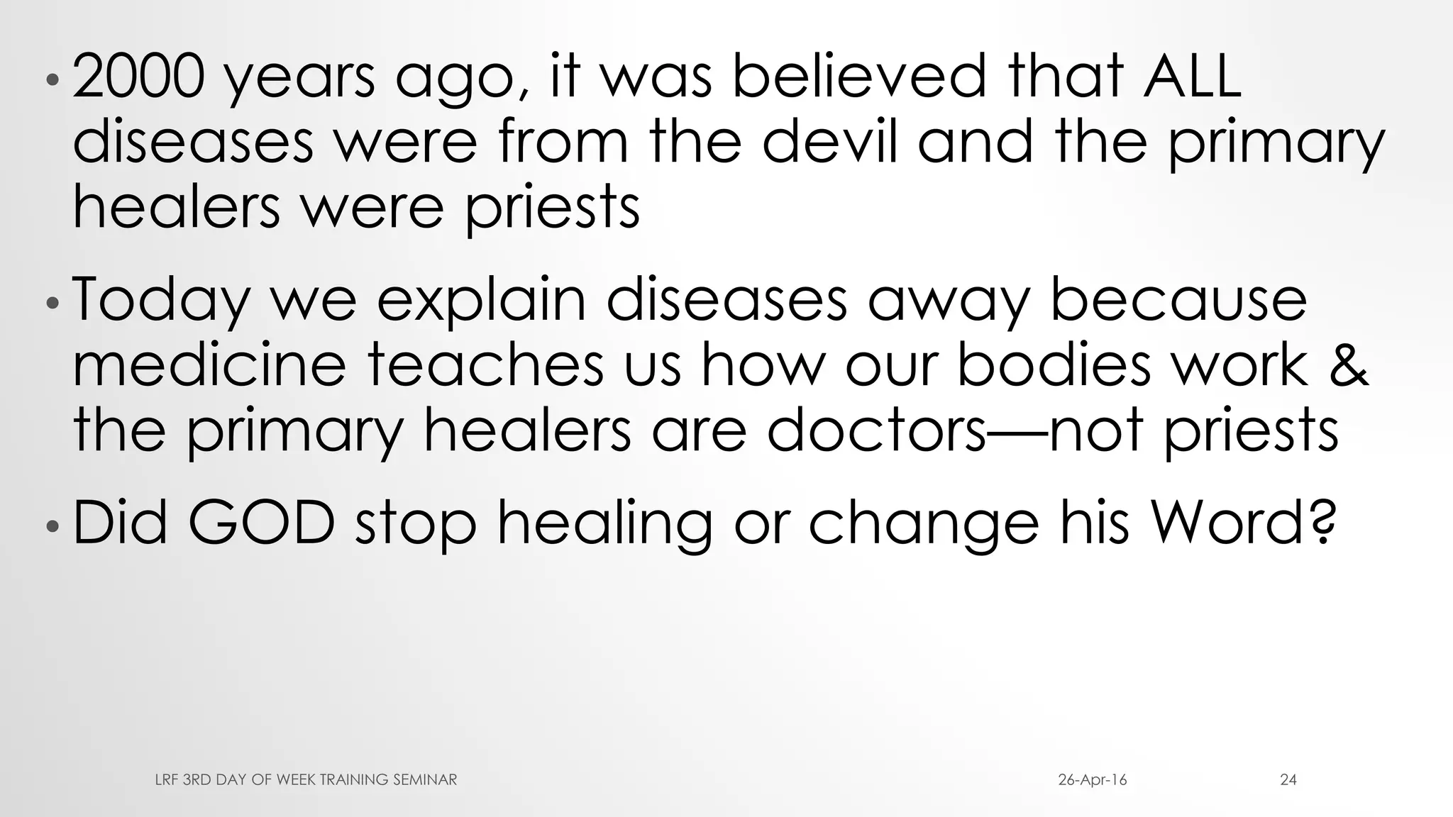 • 2000 years ago, it was believed that ALL
diseases were from the devil and the primary
healers were priests
• Today we explain diseases away because
medicine teaches us how our bodies work &
the primary healers are doctors—not priests
• Did GOD stop healing or change his Word?
26-Apr-16LRF 3RD DAY OF WEEK TRAINING SEMINAR 24
 