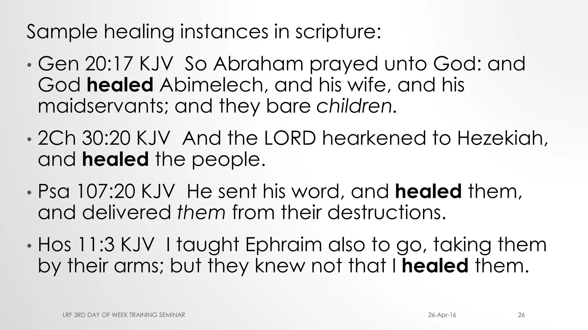 Sample healing instances in scripture:
• Gen 20:17 KJV So Abraham prayed unto God: and
God healed Abimelech, and his wife, and his
maidservants; and they bare children.
• 2Ch 30:20 KJV And the LORD hearkened to Hezekiah,
and healed the people.
• Psa 107:20 KJV He sent his word, and healed them,
and delivered them from their destructions.
• Hos 11:3 KJV I taught Ephraim also to go, taking them
by their arms; but they knew not that I healed them.
26-Apr-16LRF 3RD DAY OF WEEK TRAINING SEMINAR 26
 