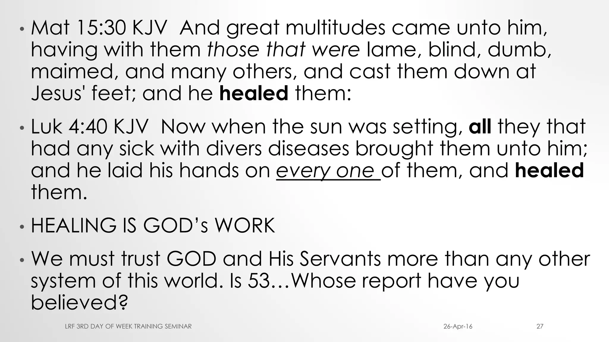• Mat 15:30 KJV And great multitudes came unto him,
having with them those that were lame, blind, dumb,
maimed, and many others, and cast them down at
Jesus' feet; and he healed them:
• Luk 4:40 KJV Now when the sun was setting, all they that
had any sick with divers diseases brought them unto him;
and he laid his hands on every one of them, and healed
them.
• HEALING IS GOD’s WORK
• We must trust GOD and His Servants more than any other
system of this world. Is 53…Whose report have you
believed?
26-Apr-16LRF 3RD DAY OF WEEK TRAINING SEMINAR 27
 