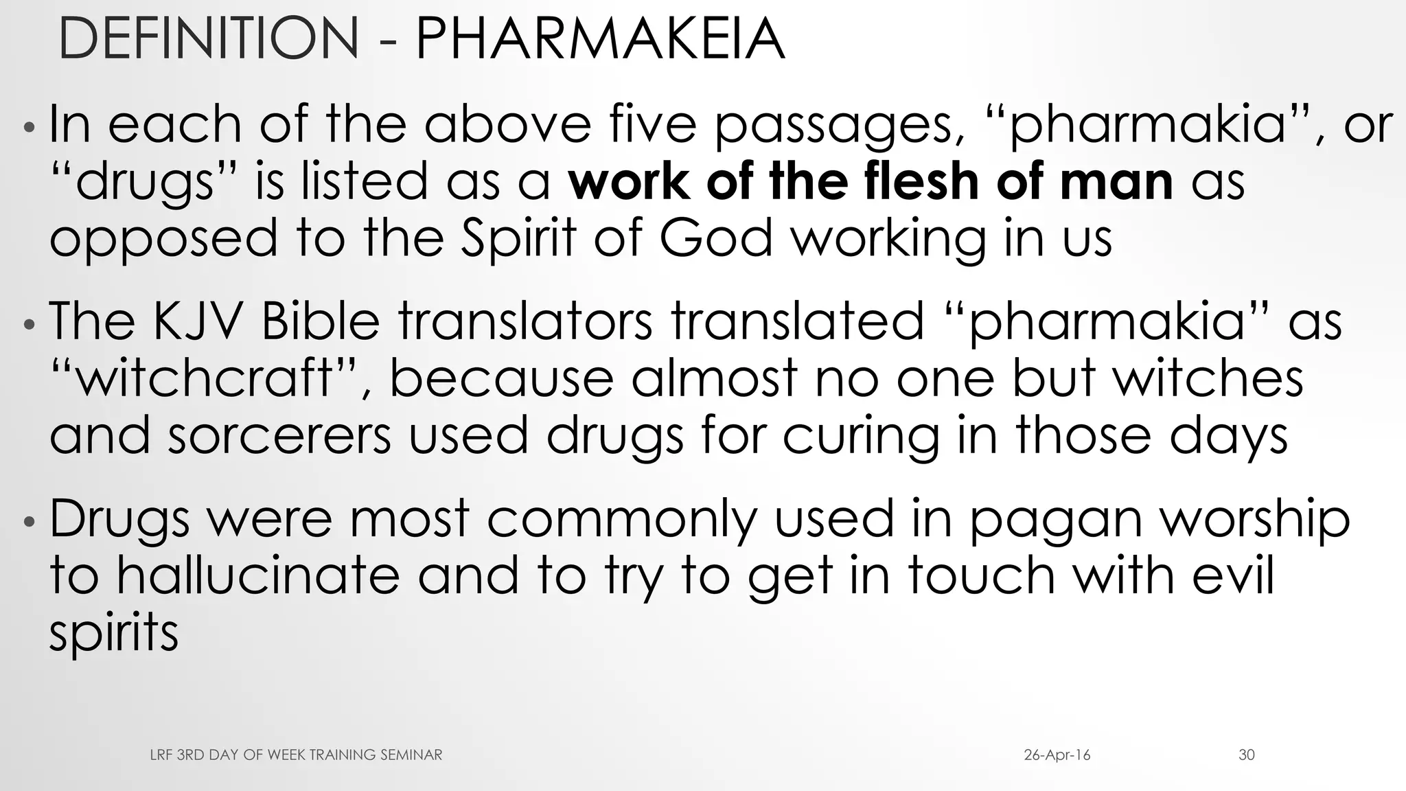 DEFINITION - PHARMAKEIA
• In each of the above five passages, “pharmakia”, or
“drugs” is listed as a work of the flesh of man as
opposed to the Spirit of God working in us
• The KJV Bible translators translated “pharmakia” as
“witchcraft”, because almost no one but witches
and sorcerers used drugs for curing in those days
• Drugs were most commonly used in pagan worship
to hallucinate and to try to get in touch with evil
spirits
26-Apr-16LRF 3RD DAY OF WEEK TRAINING SEMINAR 30
 