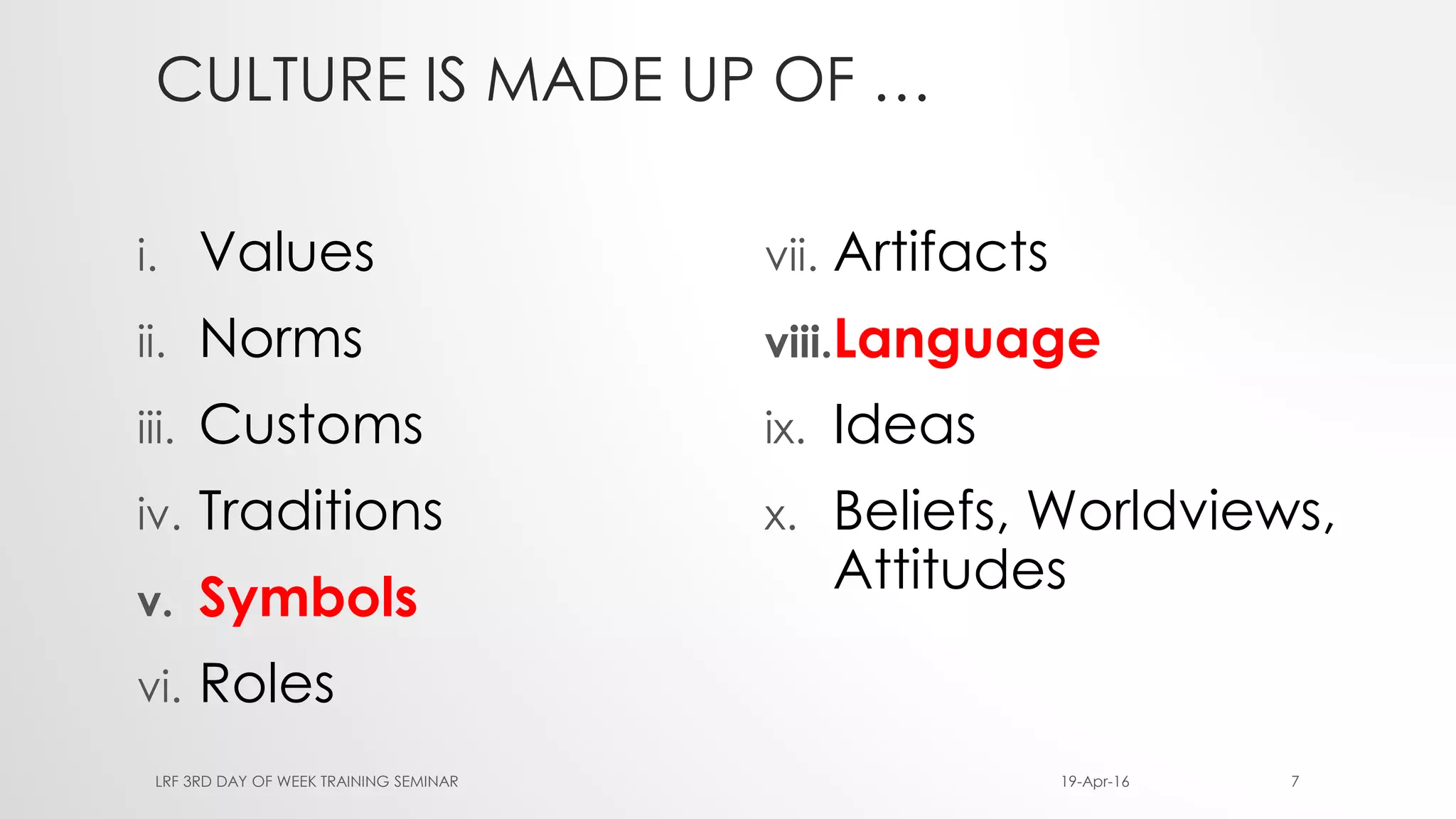 CULTURE IS MADE UP OF …
i. Values
ii. Norms
iii. Customs
iv. Traditions
v. Symbols
vi. Roles
vii. Artifacts
viii.Language
ix. Ideas
x. Beliefs, Worldviews,
Attitudes
19-Apr-16LRF 3RD DAY OF WEEK TRAINING SEMINAR 7
 