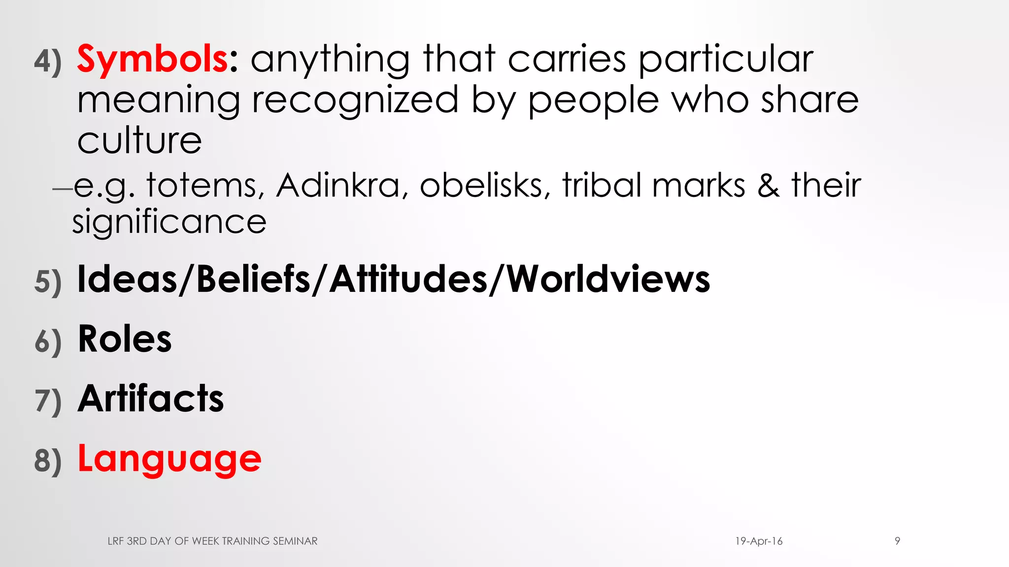 4) Symbols: anything that carries particular
meaning recognized by people who share
culture
―e.g. totems, Adinkra, obelisks, tribal marks & their
significance
5) Ideas/Beliefs/Attitudes/Worldviews
6) Roles
7) Artifacts
8) Language
19-Apr-16LRF 3RD DAY OF WEEK TRAINING SEMINAR 9
 