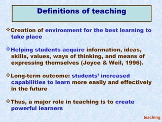 Definitions of teaching

Creation of environment for the best learning to
 take place

Helping students acquire information, ideas,
 skills, values, ways of thinking, and means of
 expressing themselves (Joyce & Weil, 1996).

Long-term outcome: students’ increased
 capabilities to learn more easily and effectively
 in the future

Thus, a major role in teaching is to create
 powerful learners
                                               teaching
 