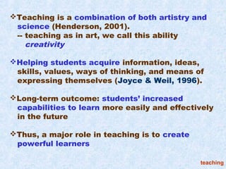 Teaching is a combination of both artistry and
 science (Henderson, 2001).
 -- teaching as in art, we call this ability
    creativity

Helping students acquire information, ideas,
 skills, values, ways of thinking, and means of
 expressing themselves (Joyce & Weil, 1996).

Long-term outcome: students’ increased
 capabilities to learn more easily and effectively
 in the future

Thus, a major role in teaching is to create
 powerful learners

                                               teaching
 