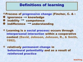 Definitions of learning

Process of progressive change (Fincher, C. & :
 ignorance     knowledge
 inability    competence
 indifference    understanding

 Learning is a social process: occurs through
  interpersonal interaction within a cooperative
  context (David, Johnson, Johnson, R., & Smith,
  1992).

 relatively permanent change in
  behavioural potentiality and as a result of
  reinforced practice

                                                teaching
 