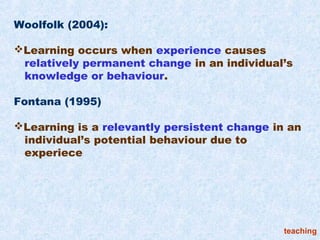 Woolfolk (2004):

Learning occurs when experience causes
 relatively permanent change in an individual’s
 knowledge or behaviour.

Fontana (1995)

Learning is a relevantly persistent change in an
 individual’s potential behaviour due to
 experiece




                                              teaching
 