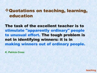 Quotations on teaching, learning,
 education

The task of the excellent teacher is to
stimulate "apparently ordinary" people
to unusual effort. The tough problem is
not in identifying winners: it is in
making winners out of ordinary people.

K. Patricia Cross




                                          teaching
 