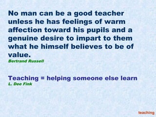 No man can be a good teacher
unless he has feelings of warm
affection toward his pupils and a
genuine desire to impart to them
what he himself believes to be of
value.
Bertrand Russell



Teaching = helping someone else learn
L. Dee Fink




                                        teaching
 