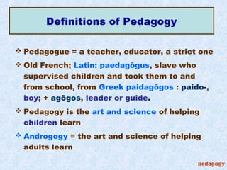 Definitions of Pedagogy

 Pedagogue = a teacher, educator, a strict one
 Old French; Latin: paedagōgus, slave who
  supervised children and took them to and
  from school, from Greek paidagōgos : paido-,
  boy; + agōgos, leader or guide.
 Pedagogy is the art and science of helping
  children learn
 Androgogy = the art and science of helping
  adults learn

                                           pedagogy
 